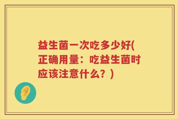 益生菌一次吃多少好(正确用量:吃益生菌时应该注意什么?) 益生菌一次吃多少好(正确用量:吃益生菌时应该注意什么?)