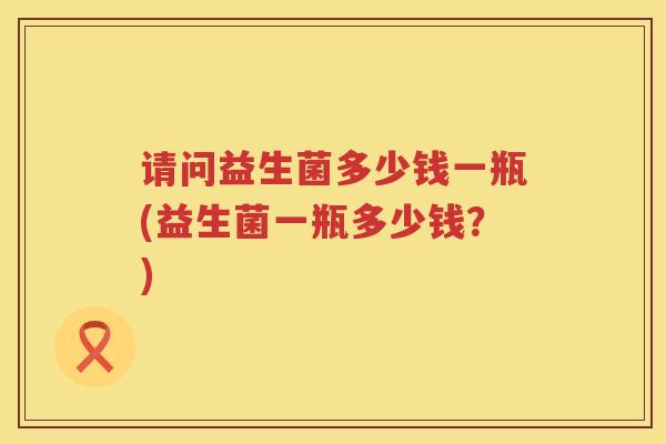 请问益生菌多少钱一瓶(益生菌一瓶多少钱?) 请问益生菌多少钱一瓶(益生菌一瓶多少钱?)