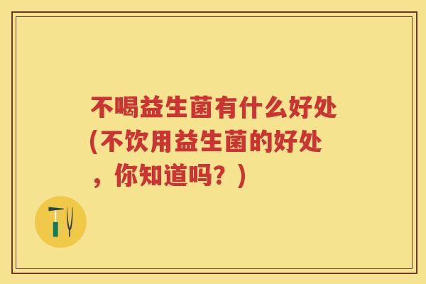 不喝益生菌有什么好处(不饮用益生菌的好处，你知道吗？)