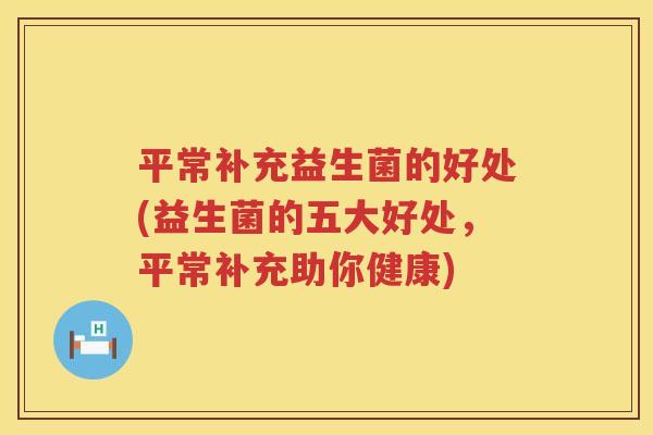 平常补充益生菌的好处(益生菌的五大好处,平常补充助你健康) 平常补充益生菌的好处(益生菌的五大好处,平常补充助你健康)