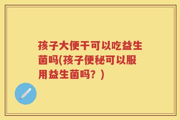 孩子大便干可以吃益生菌吗(孩子可以服用益生菌吗？)