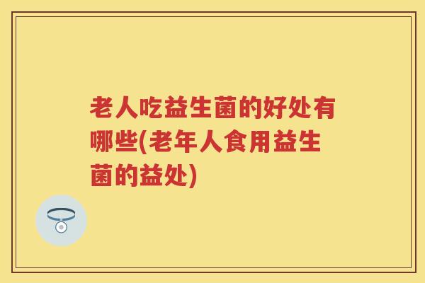 老人吃益生菌的好处有哪些(老年人食用益生菌的益处) 老人吃益生菌的好处有哪些(老年人食用益生菌的益处)