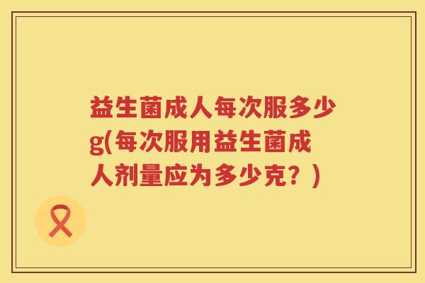 益生菌成人每次服多少g(每次服用益生菌成人剂量应为多少克?) 益生菌成人每次服多少g(每次服用益生菌成人剂量应为多少克?)