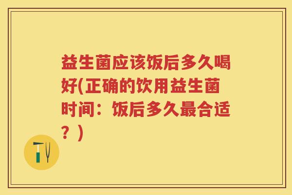 益生菌应该饭后多久喝好(正确的饮用益生菌时间:饭后多久合适?) 益生菌应该饭后多久喝好(正确的饮用益生菌时间:饭后多久合适?)