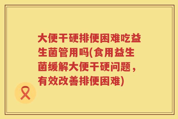大便干硬排便困难吃益生菌管用吗(食用益生菌缓解大便干硬问题，有效改善排便困难)