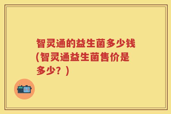 智灵通的益生菌多少钱(智灵通益生菌售价是多少?) 智灵通的益生菌多少钱(智灵通益生菌售价是多少?)