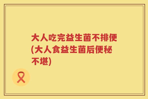 大人吃完益生菌不排便(大人食益生菌后不堪)