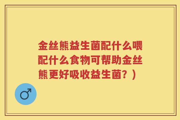 金丝熊益生菌配什么喂配什么食物可帮助金丝熊更好吸收益生菌?) 金丝熊益生菌配什么喂配什么食物可帮助金丝熊更好吸收益生菌?)