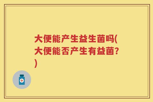 大便能产生益生菌吗(大便能否产生有益菌?) 大便能产生益生菌吗(大便能否产生有益菌?)