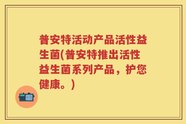 普安特活动产品活性益生菌(普安特推出活性益生菌系列产品,护您健康。) 普安特活动产品活性益生菌(普安特推出活性益生菌系列产品,护您健康。)