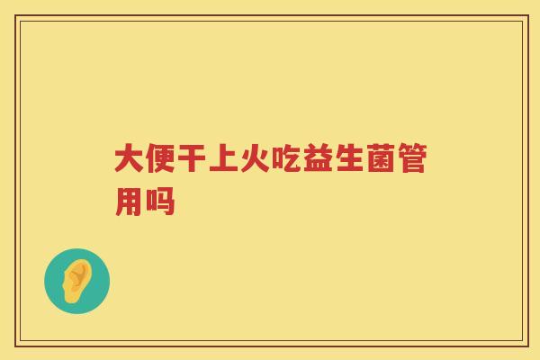大便干上火吃益生菌管用吗 大便干上火吃益生菌管用吗