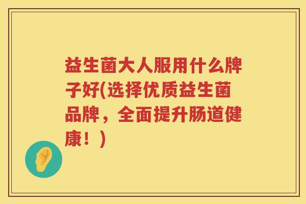 益生菌大人服用什么牌子好(选择优质益生菌品牌,全面提升肠道健康!) 益生菌大人服用什么牌子好(选择优质益生菌品牌,全面提升肠道健康!)