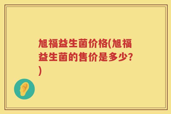旭福益生菌价格(旭福益生菌的售价是多少?) 旭福益生菌价格(旭福益生菌的售价是多少?)
