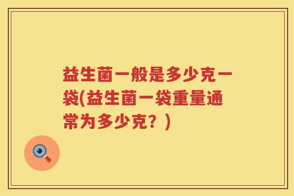 益生菌一般是多少克一袋(益生菌一袋重量通常为多少克?) 益生菌一般是多少克一袋(益生菌一袋重量通常为多少克?)