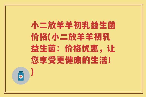 小二放羊羊初乳益生菌价格(小二放羊羊初乳益生菌:价格优惠,让您享受更健康的生活!) 小二放羊羊初乳益生菌价格(小二放羊羊初乳益生菌:价格优惠,让您享受更健康的生活!)