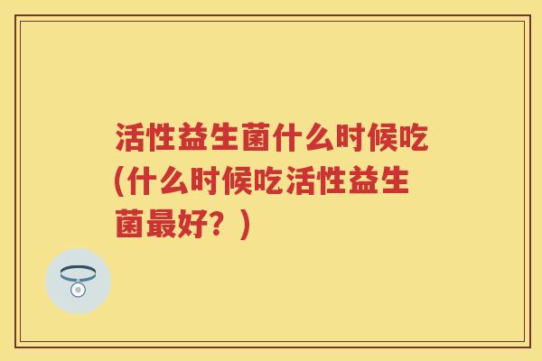 活性益生菌什么时候吃(什么时候吃活性益生菌好?) 活性益生菌什么时候吃(什么时候吃活性益生菌好?)