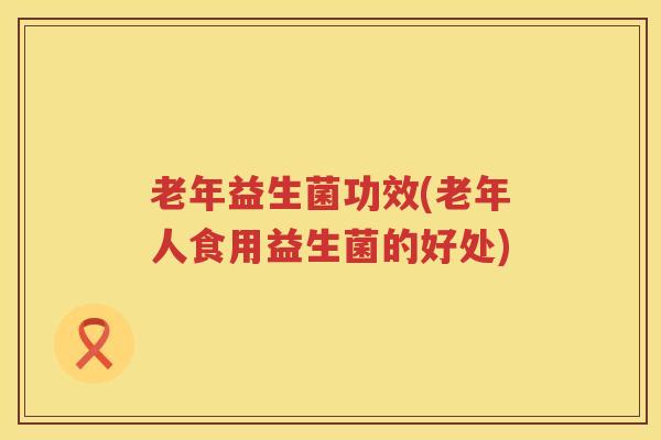 老年益生菌功效(老年人食用益生菌的好处) 老年益生菌功效(老年人食用益生菌的好处)