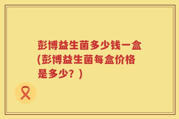 彭博益生菌多少钱一盒(彭博益生菌每盒价格是多少?) 彭博益生菌多少钱一盒(彭博益生菌每盒价格是多少?)