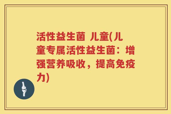 活性益生菌 儿童(儿童专属活性益生菌:增强营养吸收,提高力) 活性益生菌 儿童(儿童专属活性益生菌:增强营养吸收,提高力)