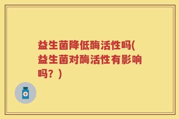 益生菌降低酶活性吗(益生菌对酶活性有影响吗?) 益生菌降低酶活性吗(益生菌对酶活性有影响吗?)