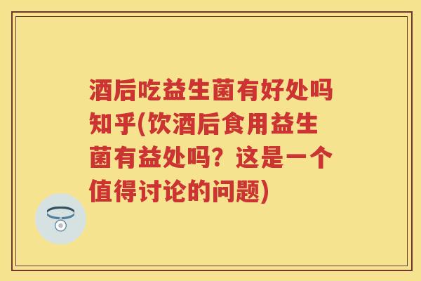 酒后吃益生菌有好处吗知乎(饮酒后食用益生菌有益处吗？这是一个值得讨论的问题)
