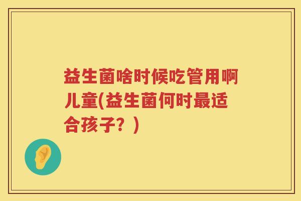 益生菌啥时候吃管用啊儿童(益生菌何时适合孩子?) 益生菌啥时候吃管用啊儿童(益生菌何时适合孩子?)