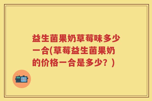 益生菌果奶草莓味多少一合(草莓益生菌果奶的价格一合是多少？)