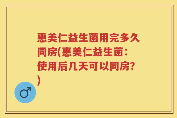 惠美仁益生菌用完多久同房(惠美仁益生菌：使用后几天可以同房？)