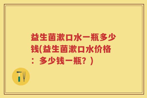 益生菌漱口水一瓶多少钱(益生菌漱口水价格:多少钱一瓶?) 益生菌漱口水一瓶多少钱(益生菌漱口水价格:多少钱一瓶?)