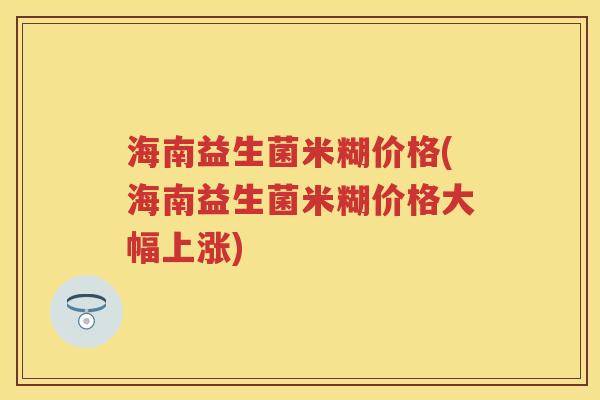 海南益生菌米糊价格(海南益生菌米糊价格大幅上涨) 海南益生菌米糊价格(海南益生菌米糊价格大幅上涨)