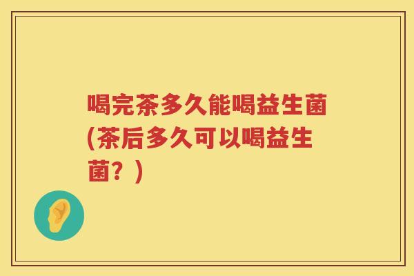 喝完茶多久能喝益生菌(茶后多久可以喝益生菌?) 喝完茶多久能喝益生菌(茶后多久可以喝益生菌?)