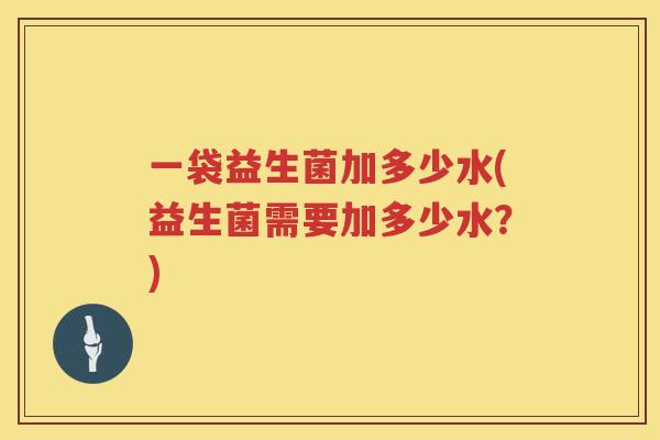 一袋益生菌加多少水(益生菌需要加多少水?) 一袋益生菌加多少水(益生菌需要加多少水?)