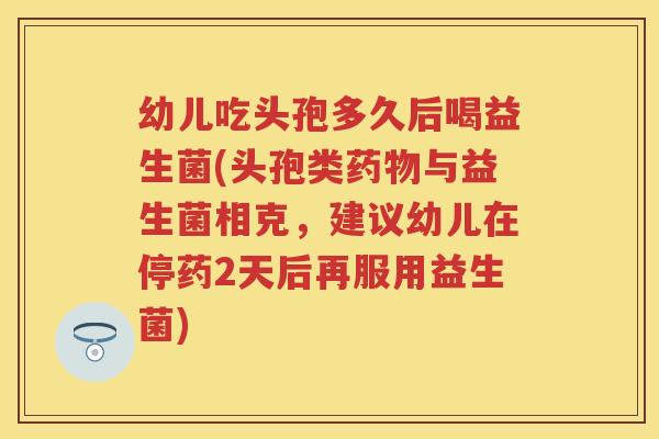幼儿吃头孢多久后喝益生菌(头孢类与益生菌相克,建议幼儿在停药2天后再服用益生菌) 幼儿吃头孢多久后喝益生菌(头孢类与益生菌相克,建议幼儿在停药2天后再服用益生菌)