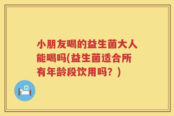 小朋友喝的益生菌大人能喝吗(益生菌适合所有年龄段饮用吗?) 小朋友喝的益生菌大人能喝吗(益生菌适合所有年龄段饮用吗?)