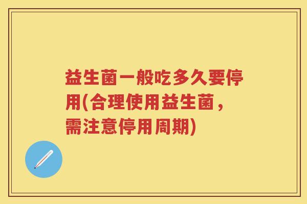 益生菌一般吃多久要停用(合理使用益生菌,需注意停用周期) 益生菌一般吃多久要停用(合理使用益生菌,需注意停用周期)