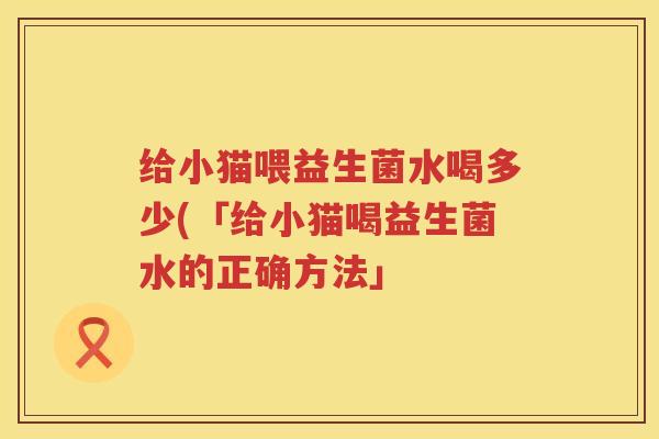 给小猫喂益生菌水喝多少(「给小猫喝益生菌水的正确方法」 给小猫喂益生菌水喝多少(「给小猫喝益生菌水的正确方法」