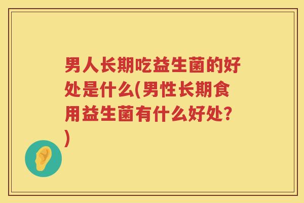 男人长期吃益生菌的好处是什么(男性长期食用益生菌有什么好处?) 男人长期吃益生菌的好处是什么(男性长期食用益生菌有什么好处?)