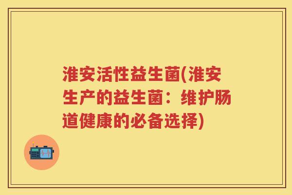 淮安活性益生菌(淮安生产的益生菌：维护肠道健康的必备选择)