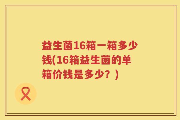 益生菌16箱一箱多少钱(16箱益生菌的单箱价钱是多少?) 益生菌16箱一箱多少钱(16箱益生菌的单箱价钱是多少?)