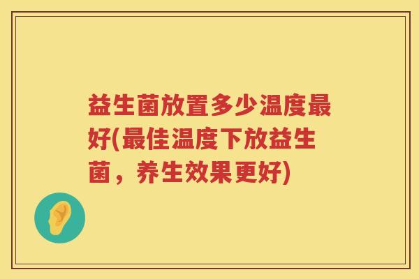 益生菌放置多少温度好(佳温度下放益生菌,养生效果更好) 益生菌放置多少温度好(佳温度下放益生菌,养生效果更好)
