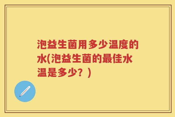 泡益生菌用多少温度的水(泡益生菌的佳水温是多少？)