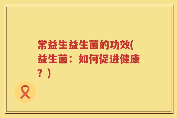常益生益生菌的功效(益生菌:如何促进健康?) 常益生益生菌的功效(益生菌:如何促进健康?)