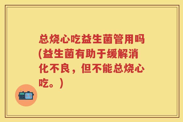 总烧心吃益生菌管用吗(益生菌有助于缓解，但不能总烧心吃。)