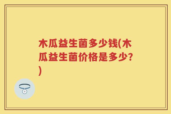 木瓜益生菌多少钱(木瓜益生菌价格是多少?) 木瓜益生菌多少钱(木瓜益生菌价格是多少?)