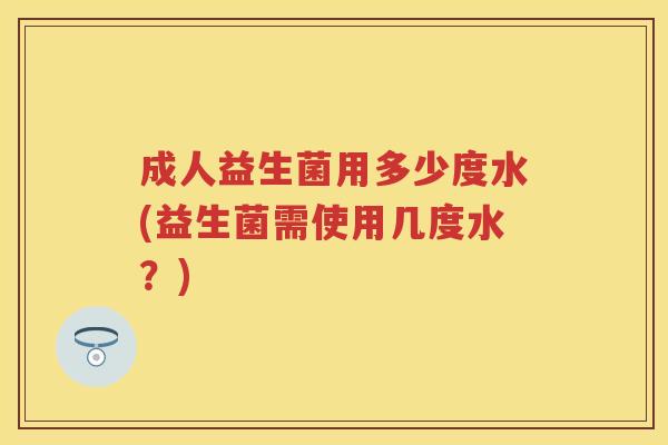 成人益生菌用多少度水(益生菌需使用几度水?) 成人益生菌用多少度水(益生菌需使用几度水?)