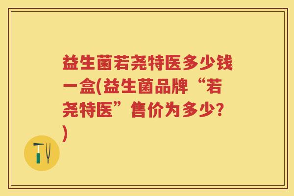 益生菌若尧特医多少钱一盒(益生菌品牌“若尧特医”售价为多少?) 益生菌若尧特医多少钱一盒(益生菌品牌“若尧特医”售价为多少?)