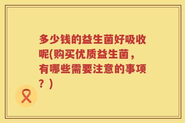 多少钱的益生菌好吸收呢(购买优质益生菌,有哪些需要注意的事项?) 多少钱的益生菌好吸收呢(购买优质益生菌,有哪些需要注意的事项?)
