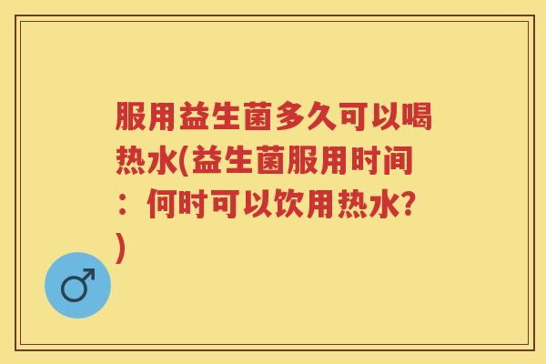 服用益生菌多久可以喝热水(益生菌服用时间：何时可以饮用热水？)