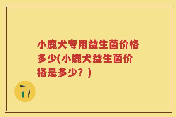 小鹿犬专用益生菌价格多少(小鹿犬益生菌价格是多少?) 小鹿犬专用益生菌价格多少(小鹿犬益生菌价格是多少?)
