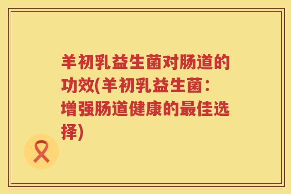 羊初乳益生菌对肠道的功效(羊初乳益生菌:增强肠道健康的佳选择) 羊初乳益生菌对肠道的功效(羊初乳益生菌:增强肠道健康的佳选择)
